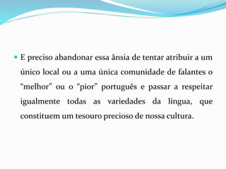  E preciso abandonar essa ânsia de tentar atribuir a um
único local ou a uma única comunidade de falantes o
“melhor” ou o “pior” português e passar a respeitar
igualmente todas as variedades da língua, que
constituem um tesouro precioso de nossa cultura.
 
