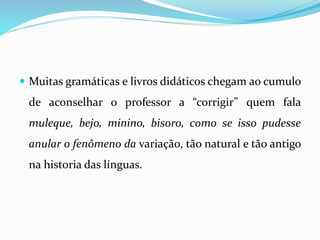  Muitas gramáticas e livros didáticos chegam ao cumulo
de aconselhar o professor a “corrigir” quem fala
muleque, bejo, minino, bisoro, como se isso pudesse
anular o fenômeno da variação, tão natural e tão antigo
na historia das línguas.
 