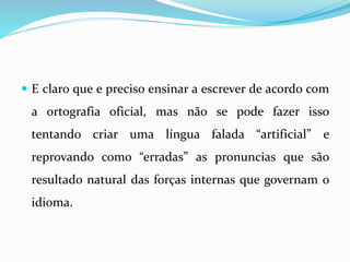  E claro que e preciso ensinar a escrever de acordo com
a ortografia oficial, mas não se pode fazer isso
tentando criar uma língua falada “artificial” e
reprovando como “erradas” as pronuncias que são
resultado natural das forças internas que governam o
idioma.
 