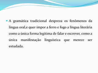  A gramática tradicional despreza os fenômenos da
língua oral,e quer impor a ferro e fogo a língua literária
como a única forma legitima de falar e escrever, como a
única manifestação linguística que merece ser
estudada.
 