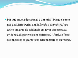  Por que aquela declaração e um mito? Porque, como
nos diz Mario Perini em Sofrendo a gramática,“não
existe um grão de evidencia em favor disso; toda a
evidencia disponível e em contrario”. Afinal, se fosse
assim, todos os gramáticos seriam grandes escritores.
 