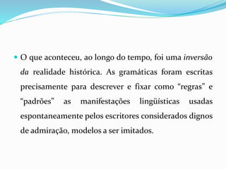  O que aconteceu, ao longo do tempo, foi uma inversão
da realidade histórica. As gramáticas foram escritas
precisamente para descrever e fixar como “regras” e
“padrões” as manifestações lingüísticas usadas
espontaneamente pelos escritores considerados dignos
de admiração, modelos a ser imitados.
 