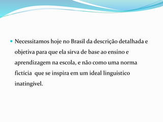  Necessitamos hoje no Brasil da descrição detalhada e
objetiva para que ela sirva de base ao ensino e
aprendizagem na escola, e não como uma norma
fictícia que se inspira em um ideal linguistico
inatingível.
 
