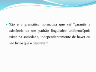  Não é a gramática normativa que vai “garantir a
existência de um padrão linguistico uniforme”,pois
existe na sociedade, independentemente de haver ou
não livros que o descrevam.
 
