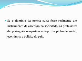  Se o domínio da norma culta fosse realmente um
instrumento de ascensão na sociedade, os professores
de português ocupariam o topo da pirâmide social,
econômica e política do pais.
 
