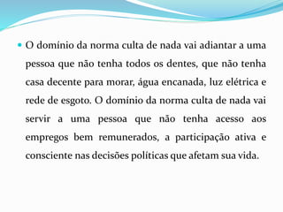  O domínio da norma culta de nada vai adiantar a uma
pessoa que não tenha todos os dentes, que não tenha
casa decente para morar, água encanada, luz elétrica e
rede de esgoto. O domínio da norma culta de nada vai
servir a uma pessoa que não tenha acesso aos
empregos bem remunerados, a participação ativa e
consciente nas decisões políticas que afetam sua vida.
 