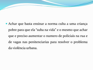  Achar que basta ensinar a norma culta a uma criança
pobre para que ela “suba na vida” e o mesmo que achar
que e preciso aumentar o numero de policiais na rua e
de vagas nas penitenciarias para resolver o problema
da violência urbana.
 