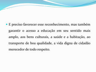  E preciso favorecer esse reconhecimento, mas também
garantir o acesso a educação em seu sentido mais
amplo, aos bens culturais, a saúde e a habitação, ao
transporte de boa qualidade, a vida digna de cidadão
merecedor de todo respeito.
 