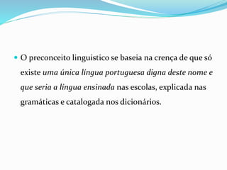  O preconceito linguistico se baseia na crença de que só
existe uma única língua portuguesa digna deste nome e
que seria a língua ensinada nas escolas, explicada nas
gramáticas e catalogada nos dicionários.
 