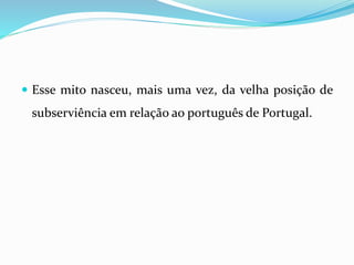  Esse mito nasceu, mais uma vez, da velha posição de
subserviência em relação ao português de Portugal.
 