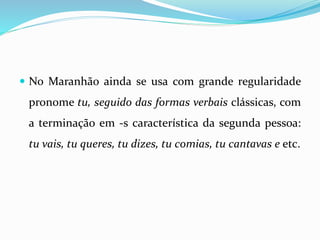  No Maranhão ainda se usa com grande regularidade
pronome tu, seguido das formas verbais clássicas, com
a terminação em -s característica da segunda pessoa:
tu vais, tu queres, tu dizes, tu comias, tu cantavas e etc.
 