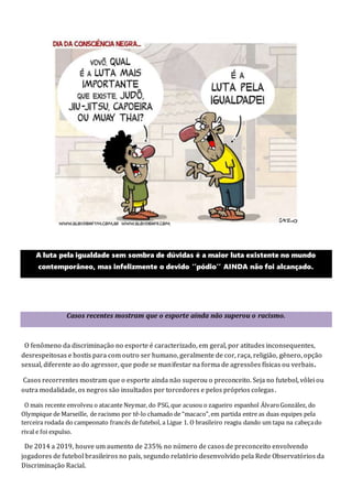 A luta pela igualdade sem sombra de dúvidas é a maior luta existente no mundo
contemporâneo, mas infelizmente o devido ‘’pódio’’ AINDA não foi alcançado.
Casos recentes mostram que o esporte ainda não superou o racismo.
O fenômeno da discriminação no esporte é caracterizado, em geral, por atitudes inconsequentes,
desrespeitosas e hostis para com outro ser humano, geralmente de cor, raça, religião, gênero, opção
sexual, diferente ao do agressor, que pode se manifestar na forma de agressões físicas ou verbais.
Casos recorrentes mostram que o esporte ainda não superou o preconceito. Seja no futebol, vôlei ou
outra modalidade, os negros são insultados por torcedores e pelos próprios colegas.
O mais recente envolveu o atacante Neymar, do PSG,que acusou o zagueiro espanhol ÁlvaroGonzález, do
Olympique de Marseille, de racismo por tê-lo chamado de “macaco”,em partida entre as duas equipes pela
terceira rodada do campeonato francês de futebol, a Ligue 1. O brasileiro reagiu dando um tapa na cabeçado
rival e foi expulso.
De 2014 a 2019, houve um aumento de 235% no número de casos de preconceito envolvendo
jogadores de futebol brasileiros no país, segundo relatório desenvolvido pela Rede Observatórios da
Discriminação Racial.
 