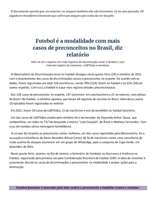 O documento aponta que, no exterior, os ataques também não são incomuns: só no ano passado, 18
jogadores brasileiros disseram que sofreram ataques porconta da cor da pele.
O Observatório da Discriminação racial no Futebol divulgou nesta quarta-feira (24) o relatório de 2021
com o levantamento dos casos de discriminações raciais e preconceitos no esporte. De acordo com os
dados, foram registrados um total 158 ocorrências, sendo 78% (124), foram no futebol e os 22% (34) em
outros esportes. Com isso, o futebol é a que mais registra atitudes preconceituosas.
Dos 158 casos de preconceitos no esporte, 137 ocorreram em solo brasileiro e 21 no exterior, com atletas
do Brasil. No futebol, o relatório apontou que houve 64 registros de racismo no Brasil. Alémdisso, outros
10 episódios foram registrados no exterior.
Em 2021, foram 24 casos de LGBTfobia, 15 de machismo e seis de xenofobia no futebol brasileiro.
Um dos casos de LGBTfobia citados pelo relatório foi o do torcedor do Paysandu Arthur Souza, que
compartilhou um vídeo no Tik Tok dançando a música “Late Coração”, de Ávine e Matheus Fernandes. Com
isso, ele recebeu várias mensagens homofóbicas.
Já no que diz respeito ao preconceito contra mulheres, um dos casos registrados pelo Observatório, foi a
acusação o conselheiro do Remo Benedito Wilson Correa de Sá de machismo contra uma conselheira do
clube azulino Os ataques ocorreram em um grupo de WhatsApp, após a conquista da Copa Verde, em
dezembro de 2021.
Nesta quarta-feira, ocorreu no Rio de Janeiro, o Seminário de Combate ao Racismo e à Violência no
Futebol, organizado pela primeira vez pela Confederação Brasileira de Futebol (CBF). A ideia do encontro é
justamente discutir os casos de discriminações e preconceitos na modalidade e propor ações para a
diminuição.
Futebol feminino é marcado pela luta contra o preconceito e também contra o racismo.
 