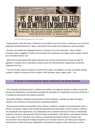 Exposta dentro e fora de campo, a ferida do racismo deixa marcas, faz chorar e revela que, em um país de
população predominantemente negra, o preconceito racial ainda está arraigado em nossa sociedade.
Durante uma partida do Candangão Feminino, realizada no dia 13 de novembro, entre os clubes
Cresspom e Aruc, a jogadora Thamires da Conceição, mais conhecida como Bugar, sofreu ataques racistas
de um torcedor do time rival.
Atleta do Cresspomdesde 2015, Buga relata que num lance de saída de bola em favor do clube da
jogadora, o torcedor teceu comentários racistas contra ela, além de proferir xingamentos aos demais
integrantes do time.
“Na hora do jogo, segurei a onda por ser profissional. Joguei, me dediquei ao clube, mas depois quando
coloquei a cabeça no travesseiro foi um baque, chorei bastante. Doeu, rasgou a pele ``, diz.
PL da nova Lei Geral do Esporte reforça compromisso com direitos humanos.
O PL aprovado pela Câmara prevê: a exigência de mulheres em cargos de direção os clubes; inclusão de
pessoas com deficiências e de aprendizes; paridade de premiação em competições masculina e feminina; e
o combate ao preconceito nos espaços esportivos.
Alessandra Ambrogi, advogada especializada emdireito desportivo, entende que apesar de alguns
avanços, o PL ainda deixou a desejar quanto a igualdade de gênero.
"Na busca pela isonomia remuneratória entre homens e mulheres, o projeto de lei ainda deixou muito a
desejar, isto porque, embora tenha tratado de equivalência das premiações à atletas homens e mulheres
nas competições que organizarem, nas competições com as seleções nacionais emtodas as modalidades
esportivas, continuou silente quanto à discriminação remuneratória sobre gênero, cuja vedação encontra-
se no artigo 7º da CF. Vale dizer, que no Brasil, a convocação das atletas mulheres e homens não
circunscrevem uma relação de emprego desportivo com seleções nacionais, de modo que discrepância
salarial entre os atletas de mesma modalidade em decorrência do gênero ainda continuarão a existir.
 