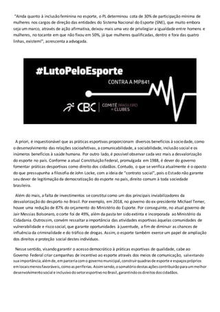 "Ainda quanto à inclusão feminina no esporte, o PL determinou cota de 30% de participação mínima de
mulheres nos cargos de direção das entidades do Sistema Nacional do Esporte (SNE), que muito embora
seja um marco, através de ação afirmativa, deixou mais uma vez de privilegiar a igualdade entre homens e
mulheres, no tocante em que não fixou em 50%, já que mulheres qualificadas, dentro e fora das quatro
linhas, existem!", acrescenta a advogada.
A priori, é inquestionável que as práticas esportivas proporcionam diversos benefícios à sociedade, como
o desenvolvimento das relações socioafetivas, a comunicabilidade, a sociabilidade, inclusão social e os
inúmeros benefícios à saúde humana. Por outro lado, é possível observar cada vez mais a desvalorização
do esporte no país. Conforme a atual Constituição Federal, promulgada em 1988, é dever do governo
fomentar práticas desportivas como direito dos cidadãos. Contudo, o que se verifica atualmente é o oposto
do que pressupunha a filosofia de John Locke, com a ideia de “contrato social”, pois o Estado não garante
seu dever de legitimação da democratização do esporte no país, direito comum à toda sociedade
brasileira.
Além do mais, a falta de investimentos se constitui como um dos principais inviabilizadores da
desvalorização do desporto no Brasil. Por exemplo, em 2018, no governo do ex-presidente Michael Temer,
houve uma redução de 87% do orçamento do Ministério do Esporte. Por conseguinte, no atual governo de
Jair Messias Bolsonaro, o corte foi de 49%, além da pasta ter sido extinta e incorporada ao Ministério da
Cidadania. Outrossim, convém ressaltar a importância das atividades esportivas àquelas comunidades de
vulnerabilidade e risco social, que garante oportunidades à juventude, a fim de diminuir as chances de
influência da criminalidade e do tráfico de drogas. Assim, o esporte também exerce um papel de ampliação
dos direitos e proteção social destes indivíduos.
Nesse sentido, visando garantir o acesso democrático à práticas esportivas de qualidade, cabe ao
Governo Federal criar campanhas de incentivo ao esporte através dos meios de comunicação, salientando
sua importância;alémde,emparceriacomo governomunicipal,construirquadrasde esporte e espaçospróprios
emlocaismenosfavoráveis,comoasperiferias.Assimsendo,osomatóriodestasaçõescontribuirãoparaummelhor
desenvolvimentosocial e inclusivodosetoresportivonoBrasil,garantindoosdireitosdoscidadãos.
 