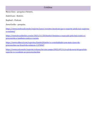 Créditos
Maria Clara – pesquisa e Roteiro.
André Luiz – Roteiro .
Raphael – Podcast.
Anna Cecília – pesquisa.
https://www.cnnbrasil.com.br/esporte/casos-recentes-mostram-que-o-esporte-ainda-nao-superou-
o-racismo/
https://www.brasildefato.com.br/2021/11/20/futebol-feminino-e-marcado-pela-luta-contra-o-
preconceito-e-tambem-contra-o-racism
https://www.oliberal.com/esportes/futebol/futebol-e-a-modalidade-com-mais-casos-de-
preconceitos-no-brasil-diz-relatorio-1.578467
https://www.uol.com.br/esporte/colunas/lei-em-campo/2022/07/11/o-pl-da-nova-lei-geral-do-
esporte-e-o-combate-ao-preconceito.htm
 