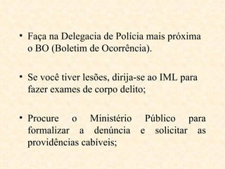 Faça na Delegacia de Polícia mais próxima o BO (Boletim de Ocorrência). Se você tiver lesões, dirija-se ao IML para fazer exames de corpo delito; Procure o Ministério Público para formalizar a denúncia e solicitar as providências cabíveis; 