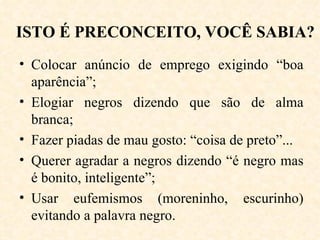 ISTO É PRECONCEITO, VOCÊ SABIA? Colocar anúncio de emprego exigindo “boa aparência”; Elogiar negros dizendo que são de alma branca; Fazer piadas de mau gosto: “coisa de preto”... Querer agradar a negros dizendo “é negro mas é bonito, inteligente”; Usar eufemismos (moreninho, escurinho) evitando a palavra negro. 