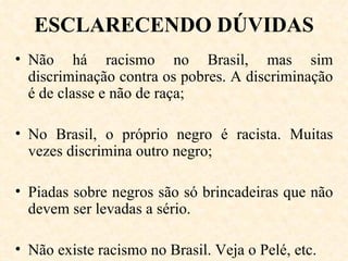 ESCLARECENDO DÚVIDAS Não há racismo no Brasil, mas sim discriminação contra os pobres. A discriminação é de classe e não de raça; No Brasil, o próprio negro é racista. Muitas vezes discrimina outro negro; Piadas sobre negros são só brincadeiras que não devem ser levadas a sério.  Não existe racismo no Brasil. Veja o Pelé, etc. 
