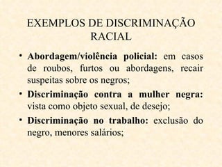 EXEMPLOS DE DISCRIMINAÇÃO RACIAL Abordagem/violência policial:  em casos de roubos, furtos ou abordagens, recair suspeitas sobre os negros; Discriminação contra a mulher negra:  vista como objeto sexual, de desejo; Discriminação no trabalho:  exclusão do negro, menores salários; 