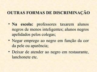 OUTRAS FORMAS DE DISCRIMINAÇÃO Na escola:  professores taxarem alunos negros de menos inteligentes; alunos negros apelidados pelos colegas; Negar emprego ao negro em função da cor da pele ou aparência; Deixar de atender ao negro em restaurante, lanchonete etc. 