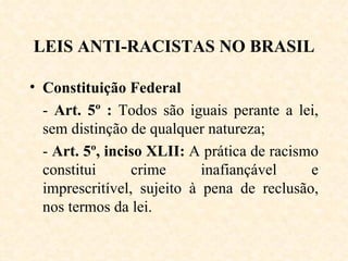 LEIS ANTI-RACISTAS NO BRASIL Constituição Federal  -  Art. 5º :  Todos são iguais perante a lei, sem distinção de qualquer natureza; -  Art. 5º, inciso XLII:  A prática de racismo constitui crime inafiançável e imprescritível, sujeito à pena de reclusão, nos termos da lei. 