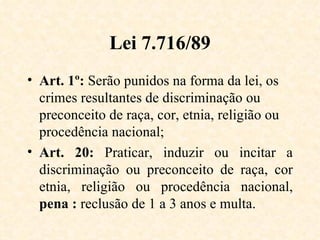 Lei 7.716/89 Art. 1º:  Serão punidos na forma da lei, os crimes resultantes de discriminação ou preconceito de raça, cor, etnia, religião ou procedência nacional; Art. 20:  Praticar, induzir ou incitar a discriminação ou preconceito de raça, cor etnia, religião ou procedência nacional,  pena :  reclusão de 1 a 3 anos e multa. 