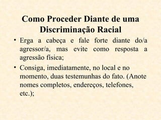 Como Proceder Diante de uma Discriminação Racial Erga a cabeça e fale forte diante do/a agressor/a, mas evite como resposta a agressão física; Consiga, imediatamente, no local e no momento, duas testemunhas do fato. (Anote nomes completos, endereços, telefones, etc.); 