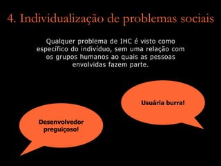 4. Individualização de problemas sociais
Desenvolvedor
preguiçoso!
Usuária burra!
Qualquer problema de IHC é visto como
específico do indivíduo, sem uma relação com
os grupos humanos ao quais as pessoas
envolvidas fazem parte.
 