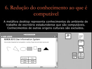 6. Redução do conhecimento ao que é
computável
A metáfora desktop representa conhecimentos do ambiente de
trabalho de escritório estadunidense que são computáveis.
Conhecimentos de outras origens culturais são excluídos.
 