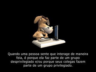 Quando uma pessoa sente que interage de maneira
feia, é porque ela faz parte de um grupo
desprivilegiado e/ou porque seus colegas fazem
parte de um grupo privilegiado.
 