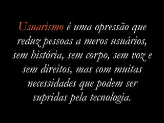 Usuarismo é uma opressão que
reduz pessoas a meros usuários,
sem história, sem corpo, sem voz e
sem direitos, mas com muitas
necessidades que podem ser
supridas pela tecnologia.
 