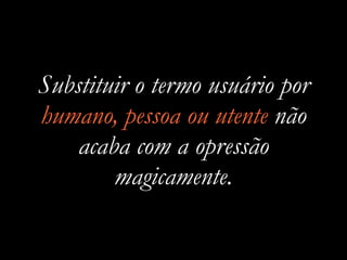 Substituir o termo usuário por
humano, pessoa ou utente não
acaba com a opressão
magicamente.
 