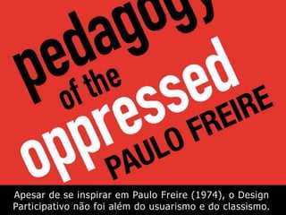 Apesar de se inspirar em Paulo Freire (1974), o Design
Participativo não foi além do usuarismo e do classismo.
 