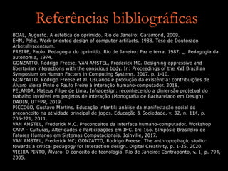 Referências bibliográficas
BOAL, Augusto. A estética do oprimido. Rio de Janeiro: Garamond, 2009.
EHN, Pelle. Work-oriented design of computer artifacts. 1988. Tese de Doutorado.
Arbetslivscentrum.
FREIRE, Paulo. Pedagogia do oprimido. Rio de Janeiro: Paz e terra, 1987. _. Pedagogia da
autonomia, 1974.
GONZATTO, Rodrigo Freese; VAN AMSTEL, Frederick MC. Designing oppressive and
libertarian interactions with the conscious body. In: Proceedings of the XVI Brazilian
Symposium on Human Factors in Computing Systems. 2017. p. 1-10.
GONZATTO, Rodrigo Freese et al. Usuários e produção da existência: contribuições de
Álvaro Vieira Pinto e Paulo Freire à interação humano-computador. 2018.
PELANDA, Mateus Filipe de Lima, Infradesign: reconhecendo a dimensão projetual do
trabalho invisível em projetos de interação (Monografia de Bacharelado em Design).
DADIN, UTFPR, 2019.
PICCOLO, Gustavo Martins. Educação infantil: análise da manifestação social do
preconceito na atividade principal de jogos. Educação & Sociedade, v. 32, n. 114, p.
205-221, 2011.
VAN AMSTEL, Frederick M.C. Preconceitos da interface humano-computador. Workshop
CAPA - Culturas, Alteridades e Participações em IHC. In: 16o. Simpósio Brasileiro de
Fatores Humanos em Sistemas Computacionais. Joinville, 2017.
VAN AMSTEL, Frederick MC; GONZATTO, Rodrigo Freese. The anthropophagic studio:
towards a critical pedagogy for interaction design. Digital Creativity, p. 1-25, 2020.
VIEIRA PINTO, Álvaro. O conceito de tecnologia. Rio de Janeiro: Contraponto, v. 1, p. 794,
2005.
 