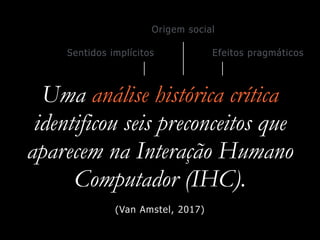 Uma análise histórica crítica
identificou seis preconceitos que
aparecem na Interação Humano
Computador (IHC).
Origem social
Sentidos implícitos Efeitos pragmáticos
(Van Amstel, 2017)
 
