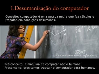 1.Desumanização do computador
Conceito: computador é uma pessoa negra que faz cálculos e
trabalha em condições desumanas.
Cena de Estrelas Além do Tempo (2016)
Pré-conceito: a máquina de computar não é humana.
Preconceito: precisamos traduzir o computador para humanos.
 