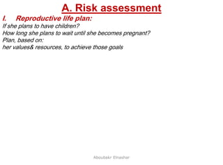 12
A. Risk assessment
I. Reproductive life plan:
If she plans to have children?
How long she plans to wait until she becomes pregnant?
Plan, based on:
her values& resources, to achieve those goals
Aboubakr Elnashar
 