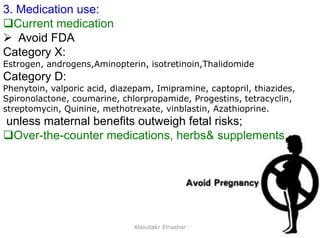 14
3. Medication use:
Current medication
 Avoid FDA
Category X:
Estrogen, androgens,Aminopterin, isotretinoin,Thalidomide
Category D:
Phenytoin, valporic acid, diazepam, Imipramine, captopril, thiazides,
Spironolactone, coumarine, chlorpropamide, Progestins, tetracyclin,
streptomycin, Quinine, methotrexate, vinblastin, Azathioprine.
unless maternal benefits outweigh fetal risks;
Over-the-counter medications, herbs& supplements
Aboubakr Elnashar
 