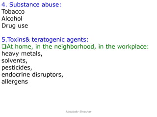 15
4. Substance abuse:
Tobacco
Alcohol
Drug use
5.Toxins& teratogenic agents:
At home, in the neighborhood, in the workplace:
heavy metals,
solvents,
pesticides,
endocrine disruptors,
allergens
Aboubakr Elnashar
 