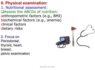 16
II. Physical examination:
1. Nutritional assessment:
Assess the ABCDs of nutrition:
anthropometric factors (e.g., BMI)
biochemical factors (e.g., anemia)
clinical factors
dietary risks
2. Focus on
Periodontal,
thyroid, heart,
breast,
pelvic examination
Aboubakr Elnashar
 