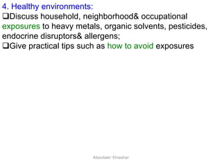 24
4. Healthy environments:
Discuss household, neighborhood& occupational
exposures to heavy metals, organic solvents, pesticides,
endocrine disruptors& allergens;
Give practical tips such as how to avoid exposures
Aboubakr Elnashar
 