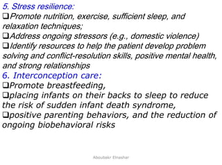 25
5. Stress resilience:
Promote nutrition, exercise, sufficient sleep, and
relaxation techniques;
Address ongoing stressors (e.g., domestic violence)
Identify resources to help the patient develop problem
solving and conflict-resolution skills, positive mental health,
and strong relationships
6. Interconception care:
Promote breastfeeding,
placing infants on their backs to sleep to reduce
the risk of sudden infant death syndrome,
positive parenting behaviors, and the reduction of
ongoing biobehavioral risks
Aboubakr Elnashar
 