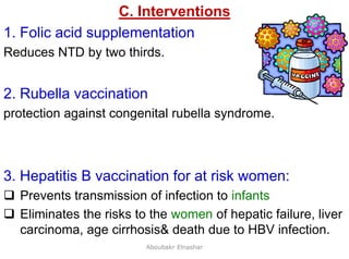 26
C. Interventions
1. Folic acid supplementation
Reduces NTD by two thirds.
2. Rubella vaccination
protection against congenital rubella syndrome.
3. Hepatitis B vaccination for at risk women:
 Prevents transmission of infection to infants
 Eliminates the risks to the women of hepatic failure, liver
carcinoma, age cirrhosis& death due to HBV infection.
Aboubakr Elnashar
 