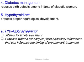 27
4. Diabetes management:
reduces birth defects among infants of diabetic women.
5. Hypothyroidism:
protects proper neurological development.
6. HIV/AIDS screening:
 Allows for timely treatment
 Provides women (or couples) with additional information
that can influence the timing of pregnancy& treatment.
Aboubakr Elnashar
 