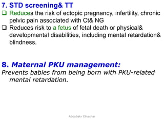 28
7. STD screening& TT
 Reduces the risk of ectopic pregnancy, infertility, chronic
pelvic pain associated with Ct& NG
 Reduces risk to a fetus of fetal death or physical&
developmental disabilities, including mental retardation&
blindness.
8. Maternal PKU management:
Prevents babies from being born with PKU-related
mental retardation.
Aboubakr Elnashar
 