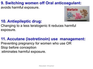 29
9. Switching women off Oral anticoagulant:
avoids harmful exposure.
10. Antiepileptic drug:
Changing to a less teratogenic tt reduces harmful
exposure.
11. Accutane (isotretinoin) use management:
Preventing pregnancy for women who use OR
Stop before conception
:eliminates harmful exposure.
Aboubakr Elnashar
 