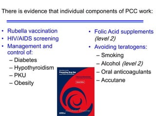 33
There is evidence that individual components of PCC work:
• Rubella vaccination
• HIV/AIDS screening
• Management and
control of:
– Diabetes
– Hypothyroidism
– PKU
– Obesity
• Folic Acid supplements
(level 2)
• Avoiding teratogens:
– Smoking
– Alcohol (level 2)
– Oral anticoagulants
– Accutane
Aboubakr Elnashar
 