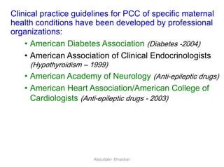 35
Clinical practice guidelines for PCC of specific maternal
health conditions have been developed by professional
organizations:
• American Diabetes Association (Diabetes -2004)
• American Association of Clinical Endocrinologists
(Hypothyroidism – 1999)
• American Academy of Neurology (Anti-epileptic drugs)
• American Heart Association/American College of
Cardiologists (Anti-epileptic drugs - 2003)
Aboubakr Elnashar
 