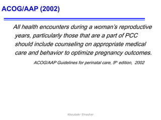 36
ACOG/AAP (2002)
All health encounters during a woman’s reproductive
years, particularly those that are a part of PCC
should include counseling on appropriate medical
care and behavior to optimize pregnancy outcomes.
ACOG/AAP Guidelines for perinatal care, 5th edition, 2002
Aboubakr Elnashar
 